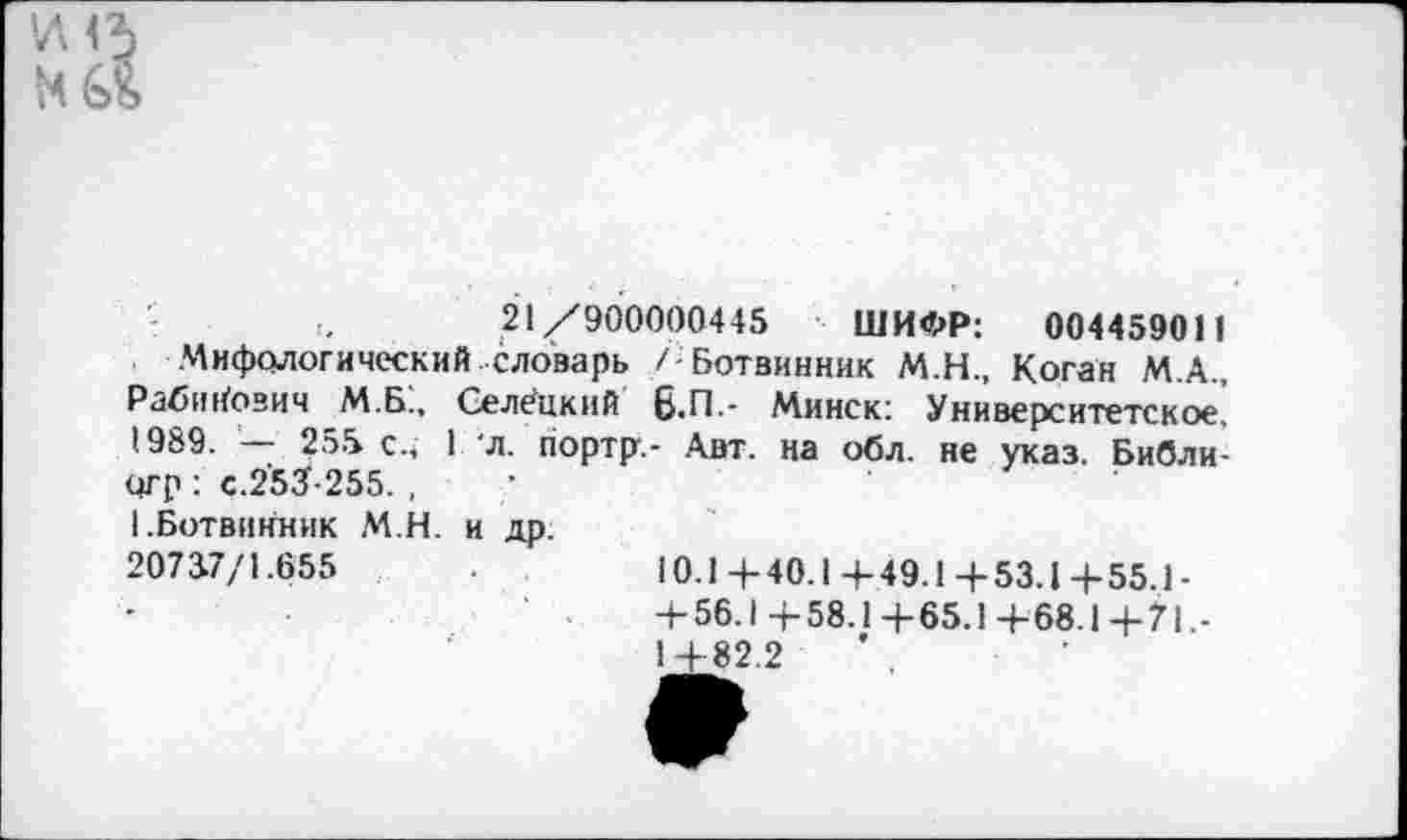 ﻿'Л<Ъ
21/900000445 ШИФР: 004459011
Мифологический словарь / Ботвинник М.Н., Коган М.А., Рабинович М.Б., Селёцкнй 6.П.- Минск; Университетское, 1989. — 255 с., 1 л. портр.- Авт. на обл. не указ. Библи-огр : с.2'53-255. , 1.Ботвинник М.Н. и др. 20737/1.655
10.1 + 40.1 +49.1+53.1 4-55.1 -+ 56.1 +58.1 +65.1 +68.1 +71 1+82.2